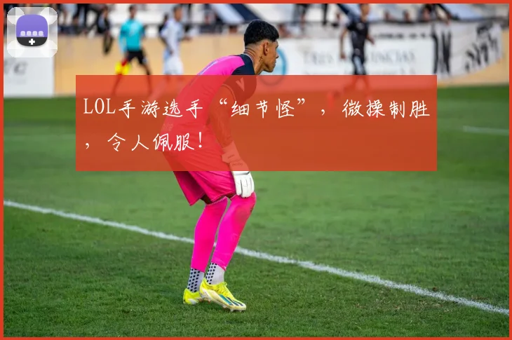 LOL手游选手“细节怪”，微操制胜，令人佩服！