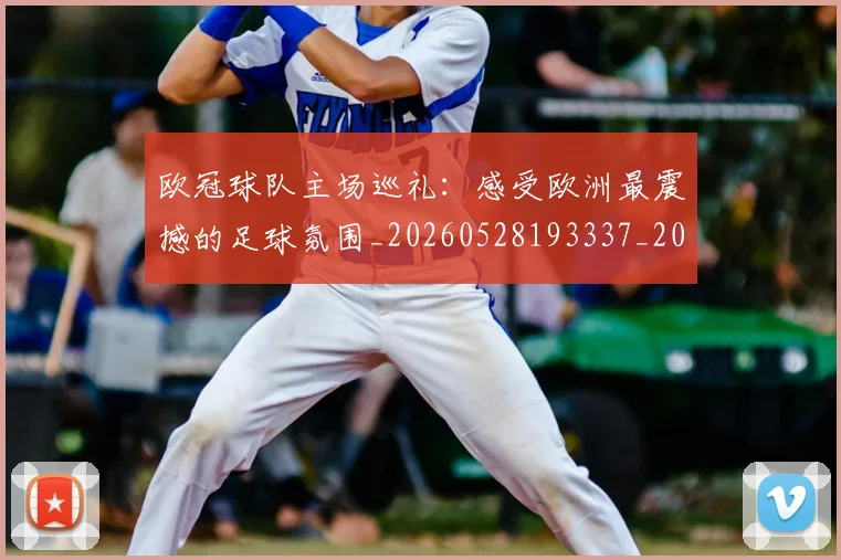 欧冠球队主场巡礼：感受欧洲最震撼的足球氛围_20260528193337_20260609230359