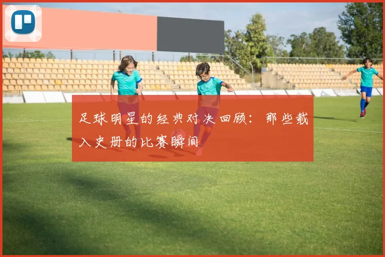 足球明星的经典对决回顾：那些载入史册的比赛瞬间