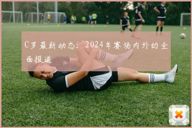 C罗最新动态：2024年赛场内外的全面报道