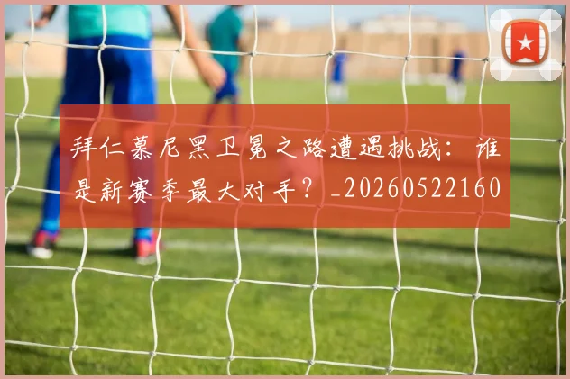 拜仁慕尼黑卫冕之路遭遇挑战：谁是新赛季最大对手？_20260522160844_20260609200341