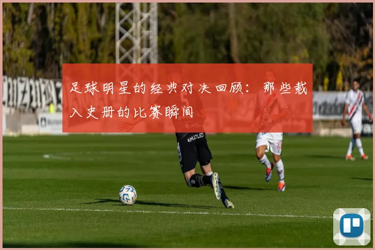 足球明星的经典对决回顾：那些载入史册的比赛瞬间
