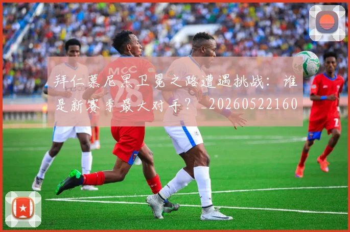 拜仁慕尼黑卫冕之路遭遇挑战：谁是新赛季最大对手？_20260522160844_20260609200341